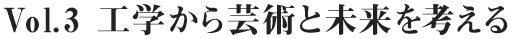 Vol.3 工学から芸術と未来を考える