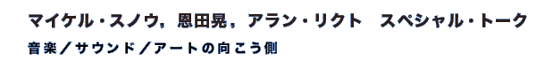 マイケル・スノウ,恩田晃,アラン・リクト スペシャル・トーク 「音楽/サウンド/アートの向こう側」