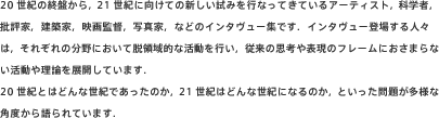 20世紀の終盤から,21世紀に向けての新しい試みを行なってきているアーティスト,科学者,批評家,建築家,映画監督,写真家,などのインタヴュー集です.インタヴュー登場する人々は,それぞれの分野において脱領域的な活動を行い,従来の思考や表現のフレームにおさまらない活動や理論を展開しています.
20世紀とはどんな世紀であったのか,21世紀はどんな世紀になるのか,といった問題が多様な角度から語られています..