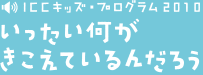 ICCキッズ・プログラム 2010 いったい何がきこえているんだろう