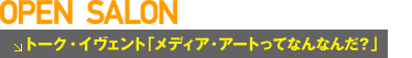 オープン・サロン　トークイヴェント「メディア・アートってなんなんだ？」