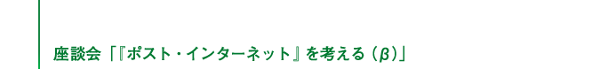 座談会「『ポスト・インターネット』を考える（β）」