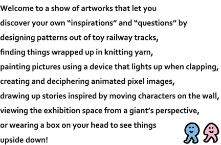 Welcome to a show of artworks that let you discover your own "inspirations" and "questions" by designing patterns out of toy railway tracks, finding things wrapped up in knitting yarn, painting pictures using a device that lights up when clapping, creating and deciphering animated pixel images, drawing up stories inspired by moving characters on the wall, viewing the exhibition space from a giant's perspective, or wearing a box on your head to see things upside down!
