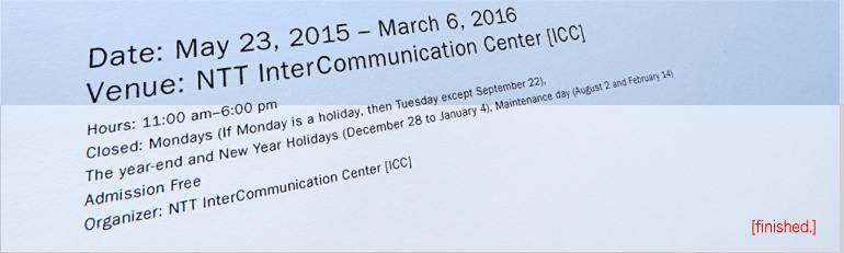 Date: June 21, 2015 – March 8, 2016 [finished]
                Venue: NTT InterCommunication Center [ICC]
                Hours: 11:00am - 6:00pm
                Closed: Mondays (If Monday is a holiday, then Tuesday), The year-end and New Year Holidays (December 28 to January 4), Maintenance day (August 2 and February 14)
                Admission Free
                Organizer: NTT InterCommunication Center [ICC]