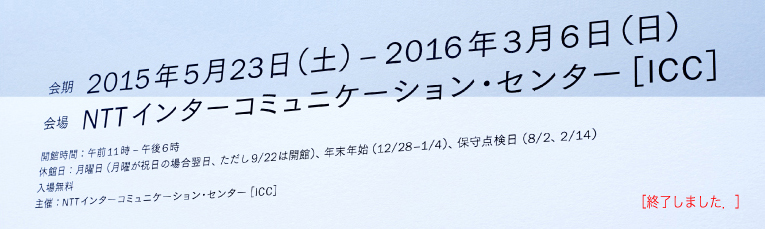 会期：2015年5月23日（土）—2016年3月6日（日）<br />
    会場：NTTインターコミュニケーション・センター [ICC]
    開館時間：午前11時—午後6時
    休館日：月曜日（月曜が祝日の場合翌日，ただし9/22は開館），年末年始（12/28–1/4），保守点検日（8/2、2/14）<br />
    入場無料
    主催：NTTインターコミュニケーション・センター[ICC]