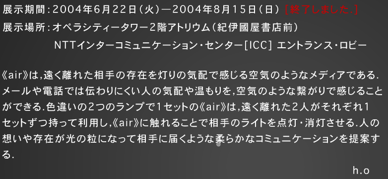 
展示期間：2004年6 月22日（火）－2004 年 8 月 15 日（日）［終了しました．］
展示場所：オペラシティータワー2 階アトリウム（紀伊図屋書店前）
NTTインターコミュニケーションセンター [ICC] エントランス・ロビー
-
《air》は，遠く離れた相手の存在を灯りの気配で感じる空気のようなメディアである. メールや電話では伝わりにくい人の気配や温もりを，空気のような繋がりで感じること ができる．色違いの2つのランプで1セットの《air》は，遠く離れた2 人がそれぞれ1 セットずつ持って利用し，《air》に触れることで相手のライトを点灯消灯させる．人の 想いや存在が光の粒になって相手に届くような柔らかなコミュニケーションを提案する．
h.o


協力：独立行政法人産業技術総合研究所　安藤慶昭
　　　情報科学芸術大学院大学　山田興生