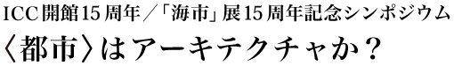 ICC開館15周年／「海市」展15周年記念シンポジウム 〈都市〉はアーキテクチャか？