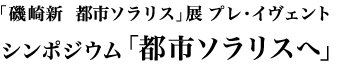 「磯崎新　都市ソラリス」展 プレ・イヴェント　シンポジウム「都市ソラリスへ」