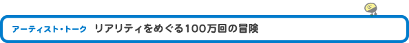 アーティスト・トーク 「リアリティをめぐる100万回の冒険」