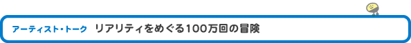 アーティスト・トーク　「リアリティをめぐる100万回の冒険」