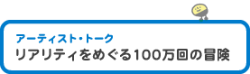 アーティスト・トーク　「リアリティをめぐる100万回の冒険」