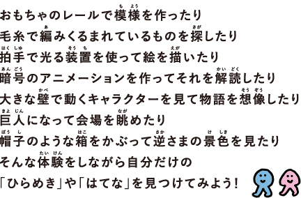 おもちゃのレールで模様（もよう）を作ったり， 毛糸で編（あ）みくるまれているものを探（さが）したり， 拍手（はくしゅ）で光る装そう置ちを使って絵を描（えが）いたり， 暗号（あんごう）のアニメーションを作ってそれを解読（かいどく）したり，大きな壁（かべ）で動くキャラクターを見て物語を 想像（そうぞう）したり，巨人（きょじん）になって会場を眺（なが）めたり， 帽子（ぼうし）のような箱をかぶって逆さかさまの景色（けしき）を見たり，そんな体験（たいけん）をしながら自分だけの 「ひらめき」や「はてな」を見つけてみよう！