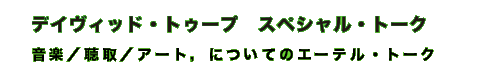 デイヴィット・トゥープ，スペシャル・トーク　「音楽／聴取／アート，についてのエーテル・トーク」