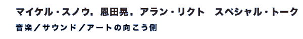 マイケル・スノウ，恩田晃，アラン・リクト　スペシャル・トーク　「音楽／サウンド／アートの向こう側」