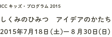 ICC キッズプログラム 2015 しくみのひみつ　アイデアのかたち 2015年7月18日（土）─8月30日（日）